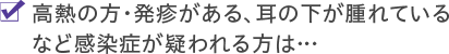 高熱の方・発疹がある、耳の下が腫れているなど感染症が疑われる方は…